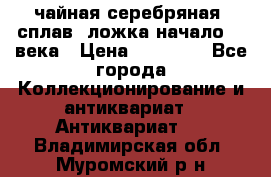 чайная серебряная (сплав) ложка начало 20 века › Цена ­ 50 000 - Все города Коллекционирование и антиквариат » Антиквариат   . Владимирская обл.,Муромский р-н